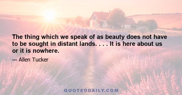 The thing which we speak of as beauty does not have to be sought in distant lands. . . . It is here about us or it is nowhere.