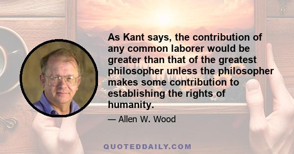 As Kant says, the contribution of any common laborer would be greater than that of the greatest philosopher unless the philosopher makes some contribution to establishing the rights of humanity.