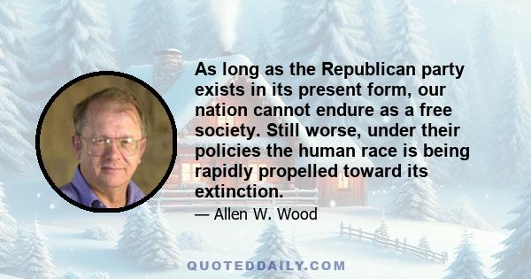 As long as the Republican party exists in its present form, our nation cannot endure as a free society. Still worse, under their policies the human race is being rapidly propelled toward its extinction.