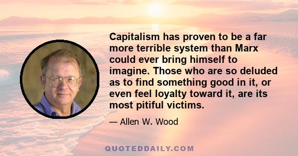 Capitalism has proven to be a far more terrible system than Marx could ever bring himself to imagine. Those who are so deluded as to find something good in it, or even feel loyalty toward it, are its most pitiful