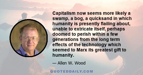 Capitalism now seems more likely a swamp, a bog, a quicksand in which humanity is presently flailing about, unable to extricate itself, perhaps doomed to perish within a few generations from the long term effects of the 