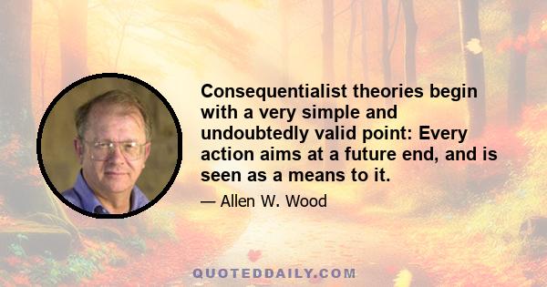 Consequentialist theories begin with a very simple and undoubtedly valid point: Every action aims at a future end, and is seen as a means to it.