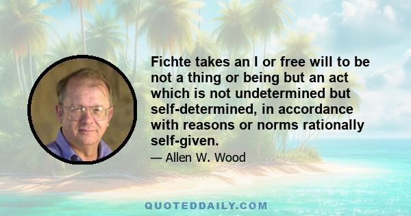 Fichte takes an I or free will to be not a thing or being but an act which is not undetermined but self-determined, in accordance with reasons or norms rationally self-given.