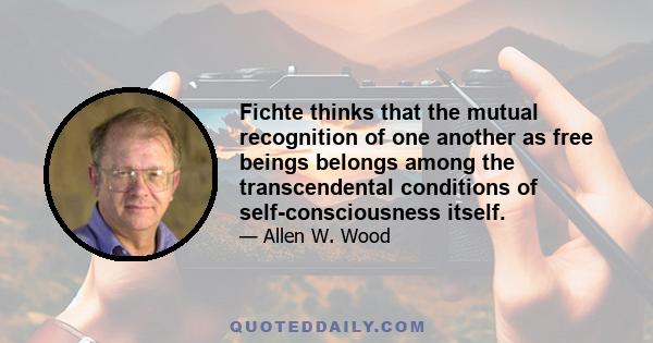 Fichte thinks that the mutual recognition of one another as free beings belongs among the transcendental conditions of self-consciousness itself.