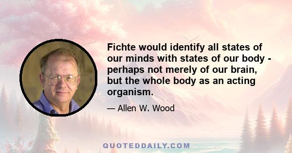 Fichte would identify all states of our minds with states of our body - perhaps not merely of our brain, but the whole body as an acting organism.