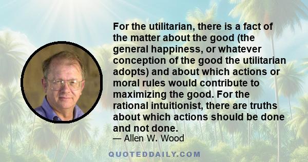 For the utilitarian, there is a fact of the matter about the good (the general happiness, or whatever conception of the good the utilitarian adopts) and about which actions or moral rules would contribute to maximizing