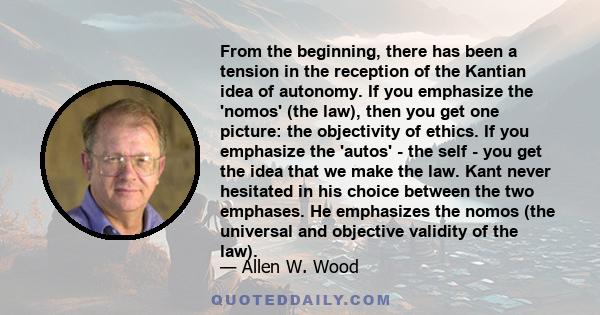 From the beginning, there has been a tension in the reception of the Kantian idea of autonomy. If you emphasize the 'nomos' (the law), then you get one picture: the objectivity of ethics. If you emphasize the 'autos' -