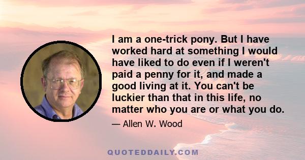 I am a one-trick pony. But I have worked hard at something I would have liked to do even if I weren't paid a penny for it, and made a good living at it. You can't be luckier than that in this life, no matter who you are 