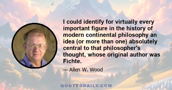 I could identify for virtually every important figure in the history of modern continental philosophy an idea (or more than one) absolutely central to that philosopher's thought, whose original author was Fichte.
