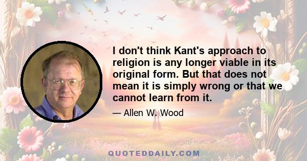 I don't think Kant's approach to religion is any longer viable in its original form. But that does not mean it is simply wrong or that we cannot learn from it.