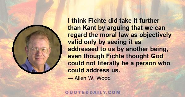 I think Fichte did take it further than Kant by arguing that we can regard the moral law as objectively valid only by seeing it as addressed to us by another being, even though Fichte thought God could not literally be