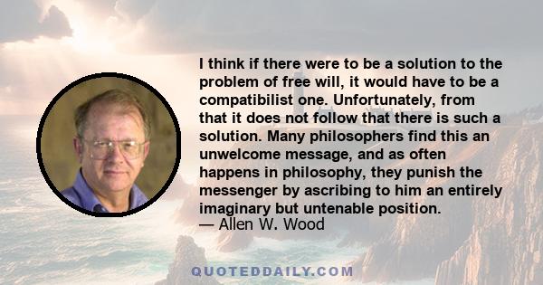 I think if there were to be a solution to the problem of free will, it would have to be a compatibilist one. Unfortunately, from that it does not follow that there is such a solution. Many philosophers find this an