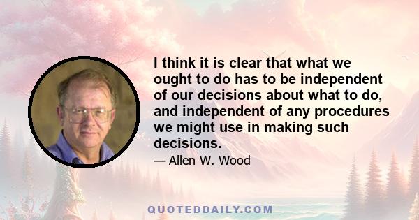 I think it is clear that what we ought to do has to be independent of our decisions about what to do, and independent of any procedures we might use in making such decisions.