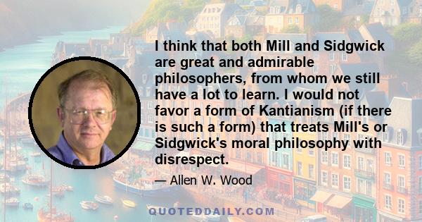 I think that both Mill and Sidgwick are great and admirable philosophers, from whom we still have a lot to learn. I would not favor a form of Kantianism (if there is such a form) that treats Mill's or Sidgwick's moral