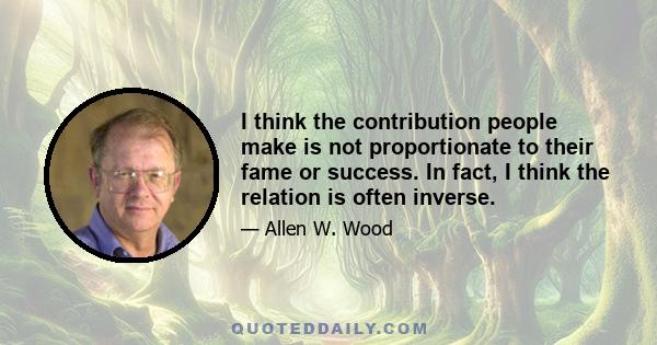 I think the contribution people make is not proportionate to their fame or success. In fact, I think the relation is often inverse.