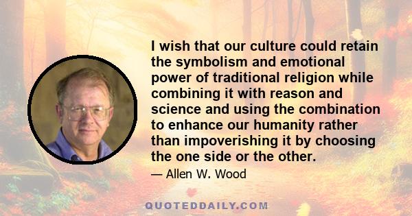 I wish that our culture could retain the symbolism and emotional power of traditional religion while combining it with reason and science and using the combination to enhance our humanity rather than impoverishing it by 