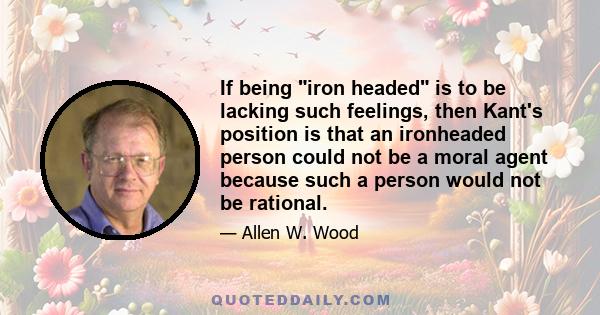 If being iron headed is to be lacking such feelings, then Kant's position is that an ironheaded person could not be a moral agent because such a person would not be rational.