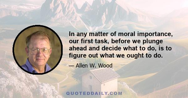 In any matter of moral importance, our first task, before we plunge ahead and decide what to do, is to figure out what we ought to do.