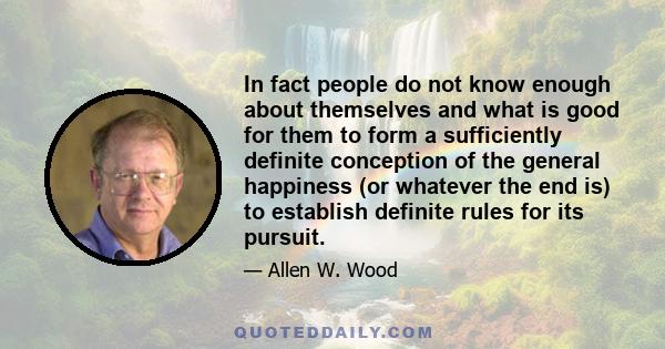 In fact people do not know enough about themselves and what is good for them to form a sufficiently definite conception of the general happiness (or whatever the end is) to establish definite rules for its pursuit.