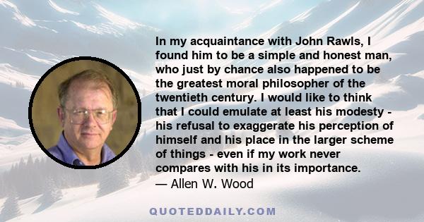 In my acquaintance with John Rawls, I found him to be a simple and honest man, who just by chance also happened to be the greatest moral philosopher of the twentieth century. I would like to think that I could emulate