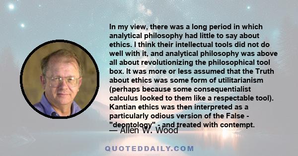 In my view, there was a long period in which analytical philosophy had little to say about ethics. I think their intellectual tools did not do well with it, and analytical philosophy was above all about revolutionizing