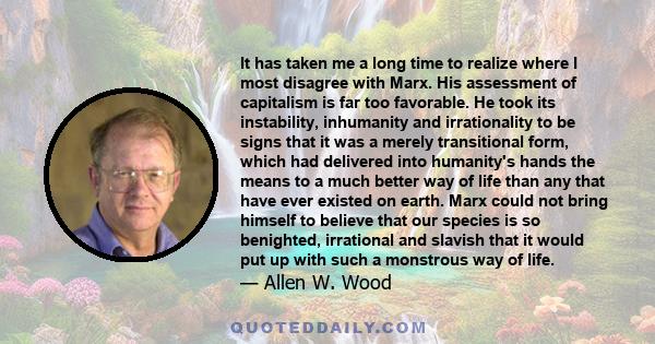 It has taken me a long time to realize where I most disagree with Marx. His assessment of capitalism is far too favorable. He took its instability, inhumanity and irrationality to be signs that it was a merely