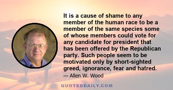 It is a cause of shame to any member of the human race to be a member of the same species some of whose members could vote for any candidate for president that has been offered by the Republican party. Such people seem