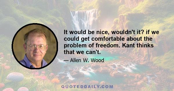 It would be nice, wouldn't it? if we could get comfortable about the problem of freedom. Kant thinks that we can't.