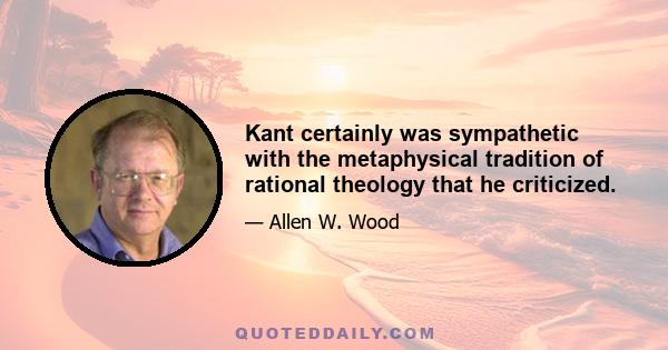 Kant certainly was sympathetic with the metaphysical tradition of rational theology that he criticized.