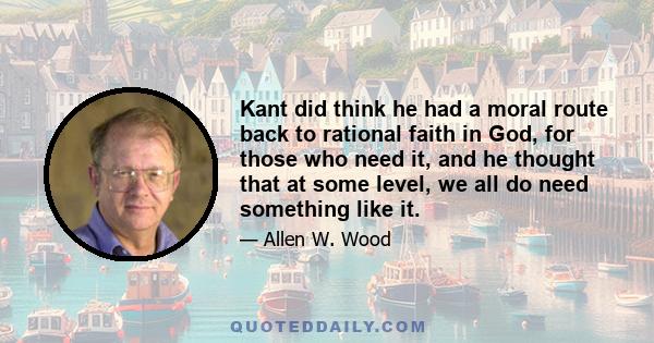 Kant did think he had a moral route back to rational faith in God, for those who need it, and he thought that at some level, we all do need something like it.