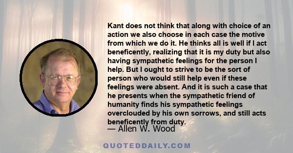 Kant does not think that along with choice of an action we also choose in each case the motive from which we do it. He thinks all is well if I act beneficently, realizing that it is my duty but also having sympathetic