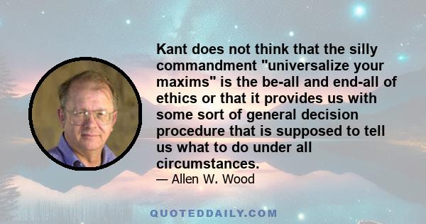 Kant does not think that the silly commandment universalize your maxims is the be-all and end-all of ethics or that it provides us with some sort of general decision procedure that is supposed to tell us what to do