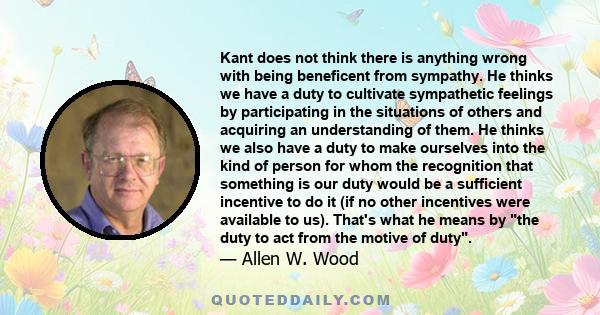 Kant does not think there is anything wrong with being beneficent from sympathy. He thinks we have a duty to cultivate sympathetic feelings by participating in the situations of others and acquiring an understanding of