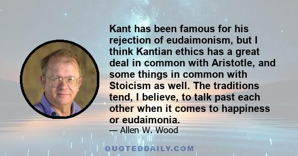 Kant has been famous for his rejection of eudaimonism, but I think Kantian ethics has a great deal in common with Aristotle, and some things in common with Stoicism as well. The traditions tend, I believe, to talk past