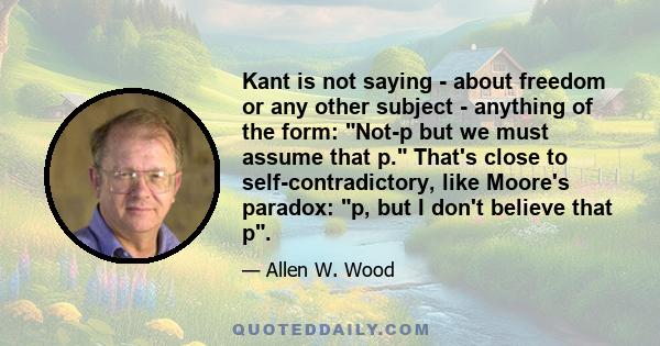 Kant is not saying - about freedom or any other subject - anything of the form: Not-p but we must assume that p. That's close to self-contradictory, like Moore's paradox: p, but I don't believe that p.