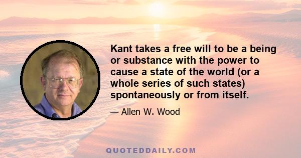 Kant takes a free will to be a being or substance with the power to cause a state of the world (or a whole series of such states) spontaneously or from itself.