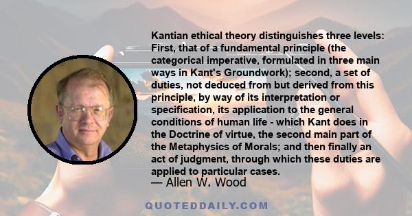 Kantian ethical theory distinguishes three levels: First, that of a fundamental principle (the categorical imperative, formulated in three main ways in Kant's Groundwork); second, a set of duties, not deduced from but