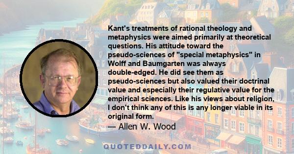 Kant's treatments of rational theology and metaphysics were aimed primarily at theoretical questions. His attitude toward the pseudo-sciences of special metaphysics in Wolff and Baumgarten was always double-edged. He