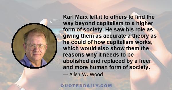 Karl Marx left it to others to find the way beyond capitalism to a higher form of society. He saw his role as giving them as accurate a theory as he could of how capitalism works, which would also show them the reasons