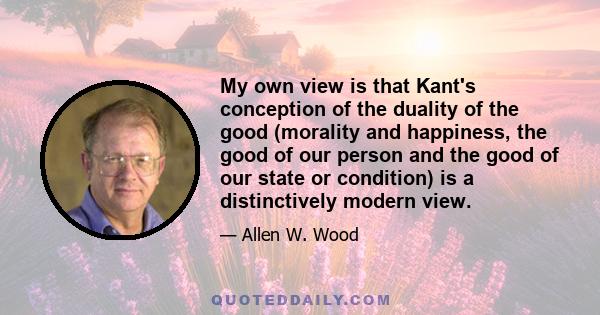 My own view is that Kant's conception of the duality of the good (morality and happiness, the good of our person and the good of our state or condition) is a distinctively modern view.