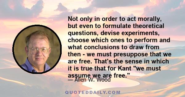 Not only in order to act morally, but even to formulate theoretical questions, devise experiments, choose which ones to perform and what conclusions to draw from then - we must presuppose that we are free. That's the