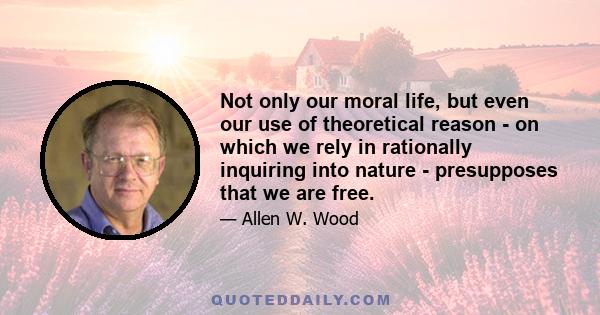 Not only our moral life, but even our use of theoretical reason - on which we rely in rationally inquiring into nature - presupposes that we are free.