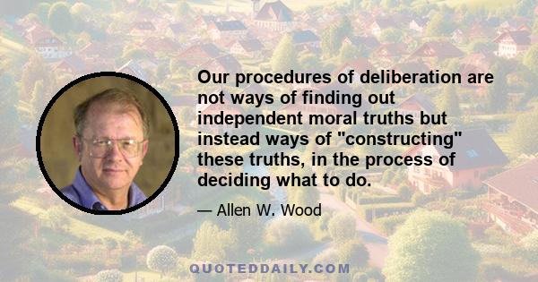 Our procedures of deliberation are not ways of finding out independent moral truths but instead ways of constructing these truths, in the process of deciding what to do.