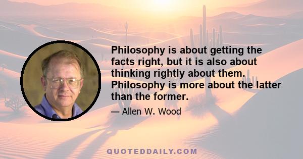 Philosophy is about getting the facts right, but it is also about thinking rightly about them. Philosophy is more about the latter than the former.