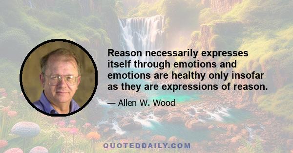 Reason necessarily expresses itself through emotions and emotions are healthy only insofar as they are expressions of reason.