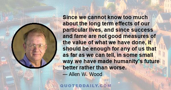 Since we cannot know too much about the long term effects of our particular lives, and since success and fame are not good measures of the value of what we have done, it should be enough for any of us that as far as we