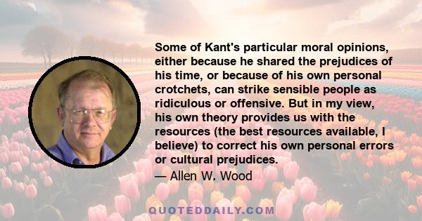 Some of Kant's particular moral opinions, either because he shared the prejudices of his time, or because of his own personal crotchets, can strike sensible people as ridiculous or offensive. But in my view, his own