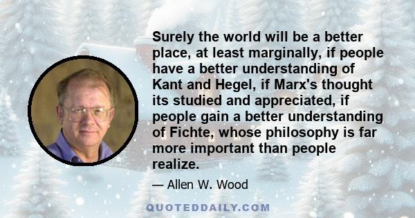 Surely the world will be a better place, at least marginally, if people have a better understanding of Kant and Hegel, if Marx's thought its studied and appreciated, if people gain a better understanding of Fichte,