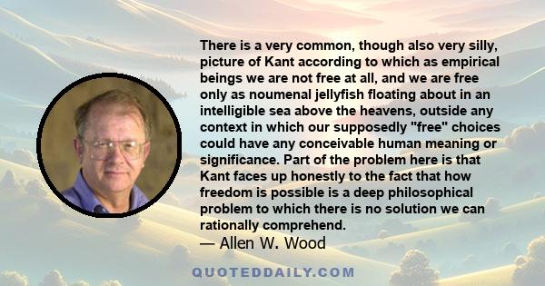 There is a very common, though also very silly, picture of Kant according to which as empirical beings we are not free at all, and we are free only as noumenal jellyfish floating about in an intelligible sea above the