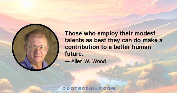 Those who employ their modest talents as best they can do make a contribution to a better human future.